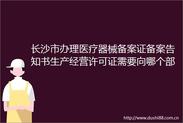 长沙市办理医疗器械备案证备案告知书生产经营许可证需要向哪个部门申请如何办理