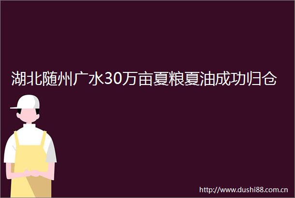 湖北随州广水30万亩夏粮夏油成功归仓