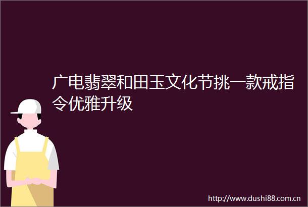 广电翡翠和田玉文化节挑一款戒指令优雅升级