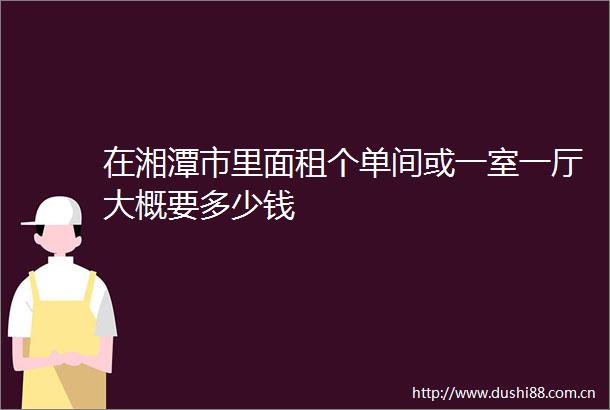 在湘潭市里面租个单间或一室一厅大概要多少钱