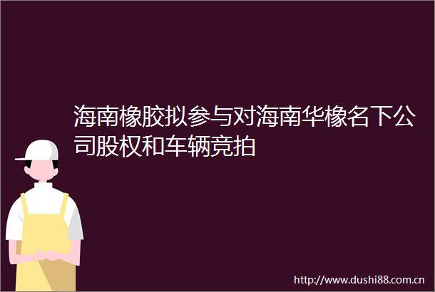 海南橡胶拟参与对海南华橡名下公司股权和车辆竞拍