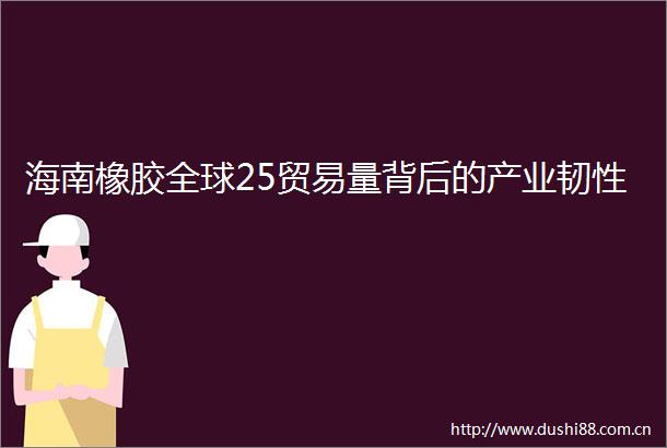 海南橡胶全球25贸易量背后的产业韧性