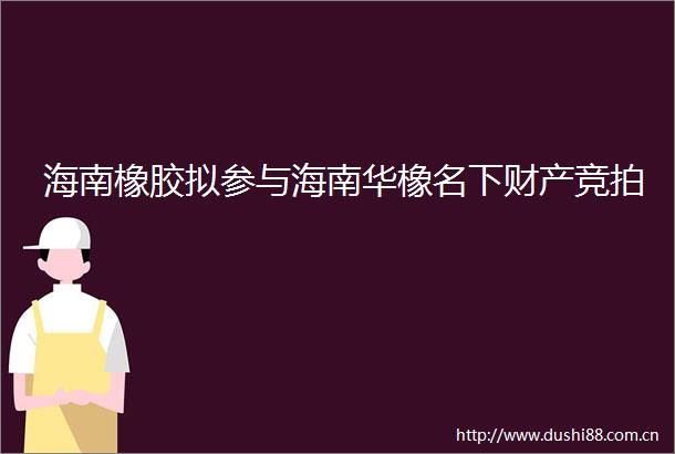 海南橡胶拟参与海南华橡名下财产竞拍