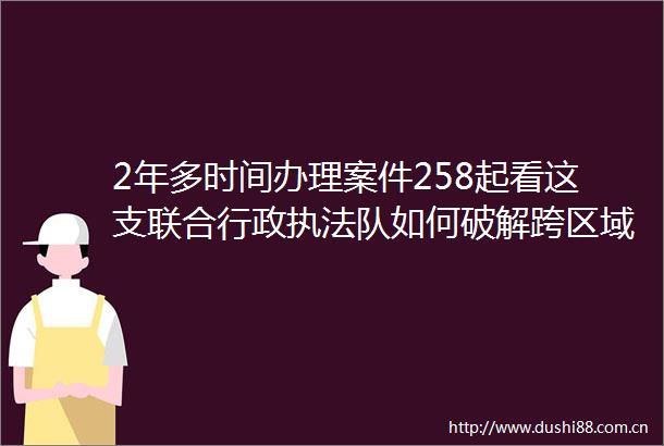 2年多时间办理案件258起看这支联合行政队如何破解跨区域难题