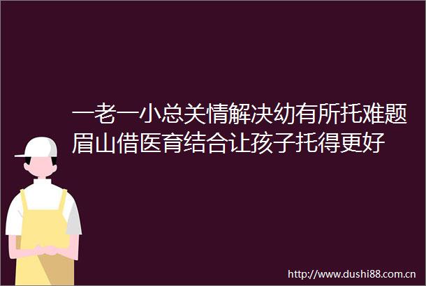 一老一小总关情解决幼有所托难题眉山借医育结合让孩子托得更好