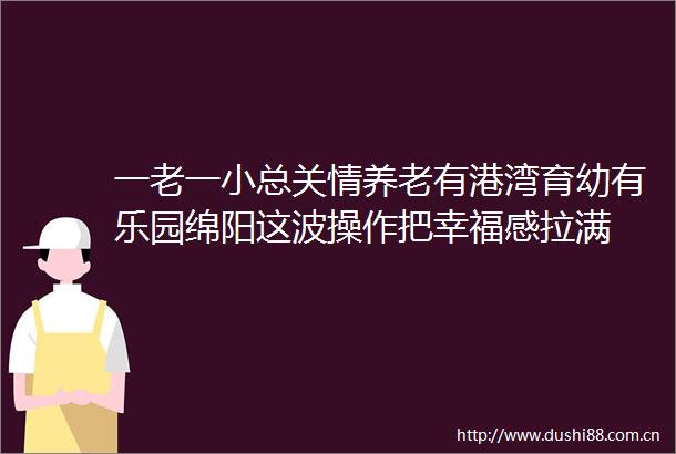 一老一小总关情养老有港湾育幼有乐园绵阳这波操作把幸福感拉满