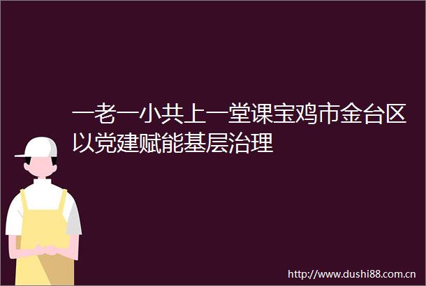 一老一小共上一堂课宝鸡市金台区以党建赋能基层治理