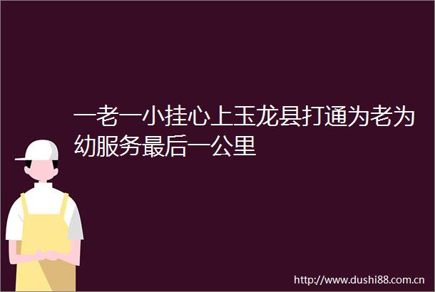 一老一小挂心上玉龙县打通为老为幼服务最后一公里