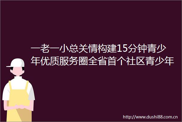 一老一小总关情构建15分钟青少年优质服务圈全省首个社区青少年宫落地成都成华区