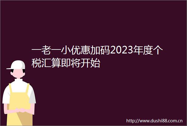一老一小优惠加码2023年度个税汇算即将开始