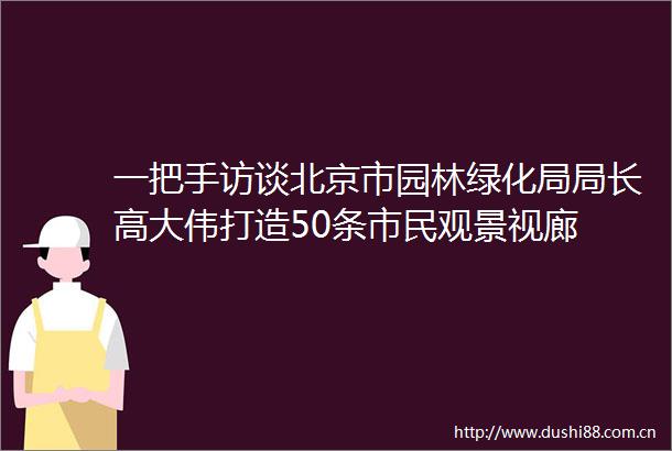 一把手访谈北京市园林绿化局局长高大伟打造50条市民观景视廊