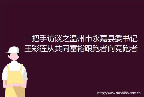 一把手访谈之温州市永嘉县委书记王彩莲从共同富裕跟跑者向竞跑者跨越