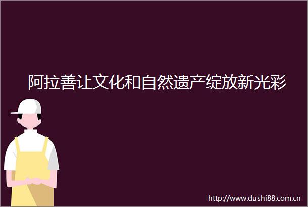 阿拉善让文化和自然遗产绽放新光彩