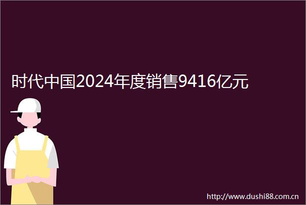 时代2024年度销售9416亿元