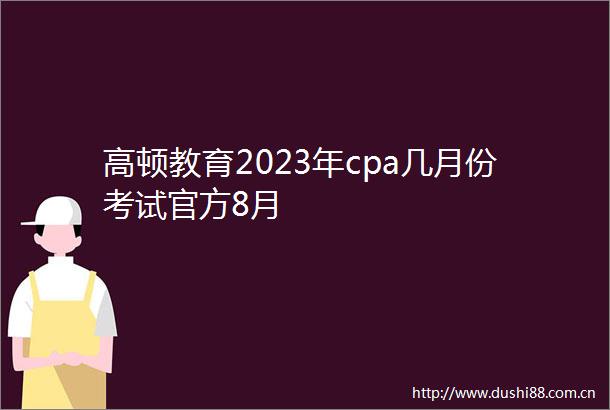高顿教育2023年cpa几月份考试官方8月