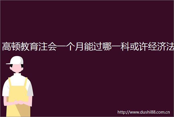 高顿教育注会一个月能过哪一科或许经济法