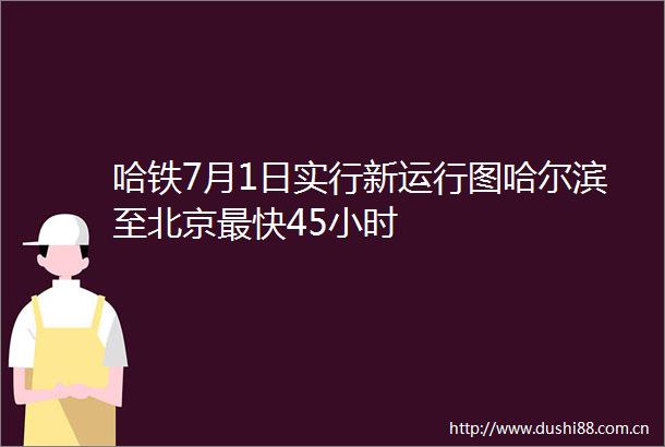 哈铁7月1日实行新运行图哈尔滨至北京最快45小时
