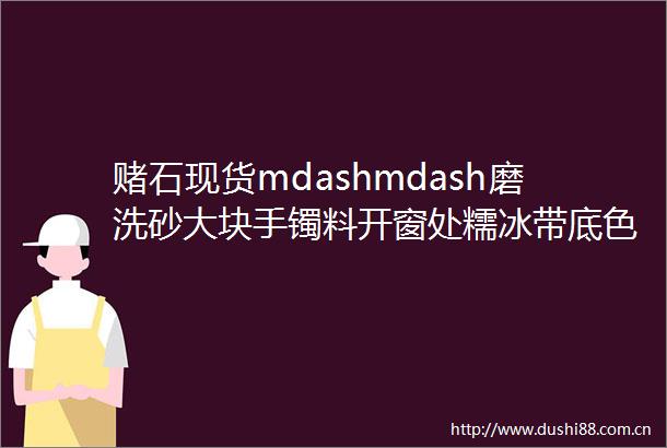 赌石现货mdashmdash磨洗砂大块手镯料开窗处糯冰带底色表现