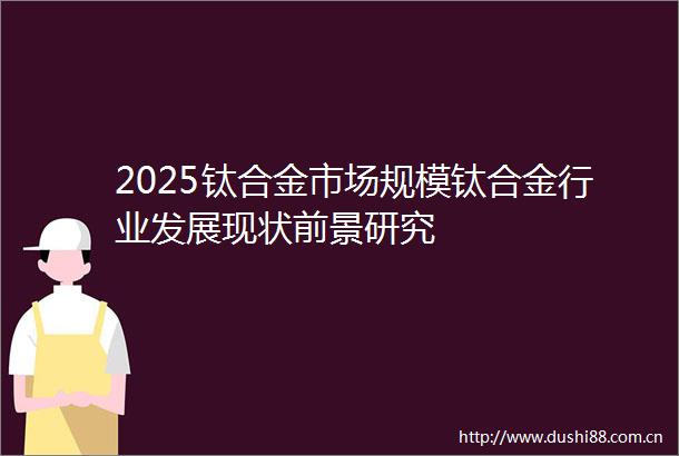2025钛合金市场规模钛合金行业发展现状前景研究