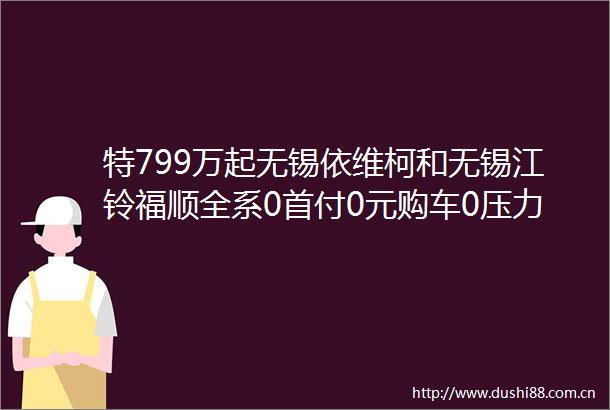 特799万起无锡依维柯和无锡江铃福顺全系0首付0元购车0压力