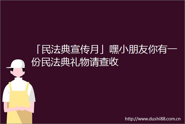 「民法典宣传月」嘿小朋友你有一份民法典礼物请查收