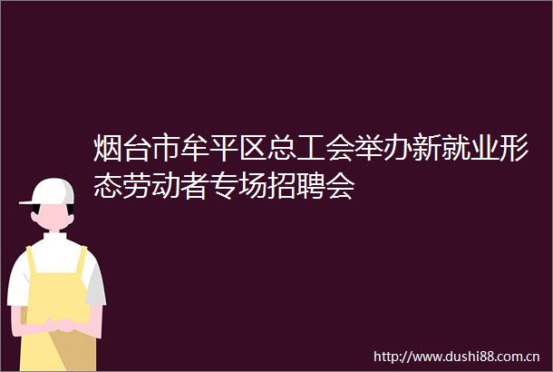 烟台市牟平区总工会举办新就业形态劳动者专场招聘会