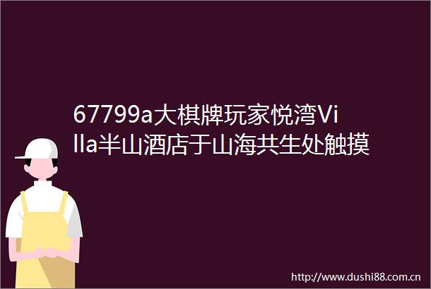67799a大棋牌玩家悦湾Villa半山酒店于山海共生处触摸云端生活
