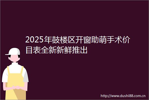 2025年鼓楼区开窗助萌手术价目表全新新鲜推出