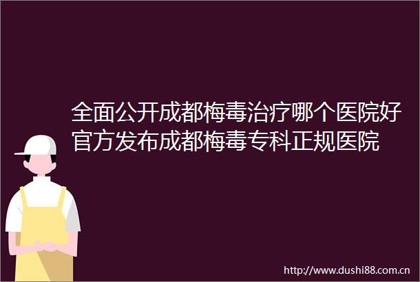 全面公开成都梅毒治疗哪个医院好官方发布成都梅毒专科正规医院