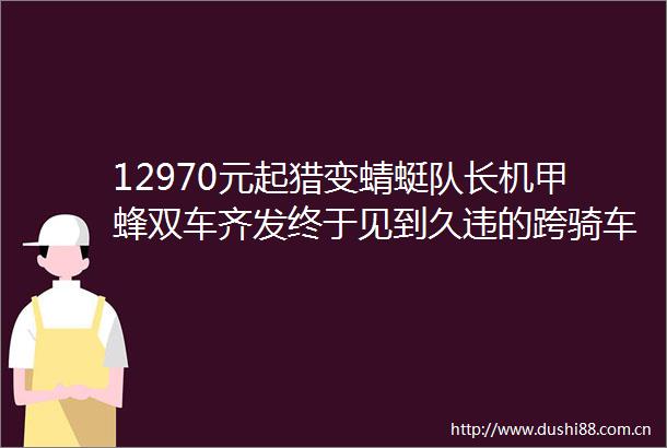 12970元起猎变蜻蜓队长机甲蜂双车齐发终于见到久违的跨骑车