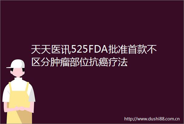 天天医讯525FDA批准首款不区分肿瘤部位抗癌疗法