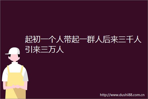 起初一个人带起一群人后来三千人引来三万人