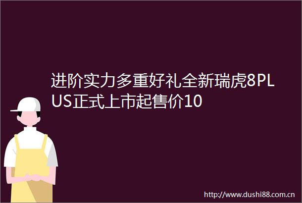 进阶实力多重好礼全新瑞虎8PLUS正式上市起售价10