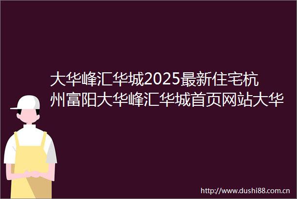 大华峰汇华城2025最新住宅杭州富阳大华峰汇华城首页网站大华峰汇华城精装住宅楼盘详情