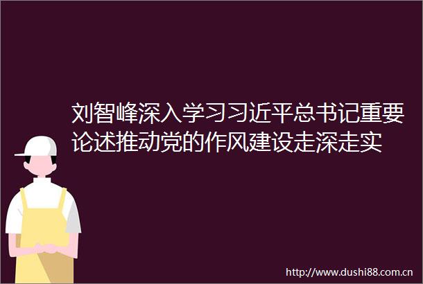 刘智峰深入学习总书记重要论述推动党的作风建设走深走实
