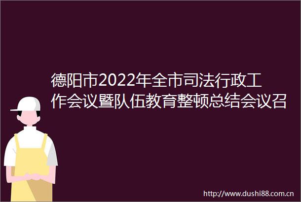德阳市2022年全市司法行政工作会议暨队伍教育整顿总结会议召开