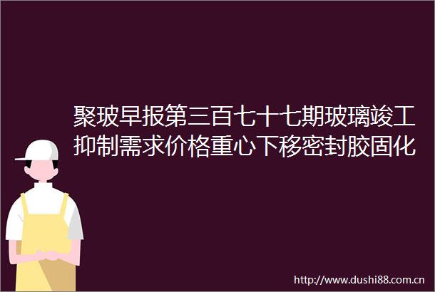 聚玻早报第三百七十七期玻璃竣工抑制需求价格重心下移密封胶固化性能的几个概念