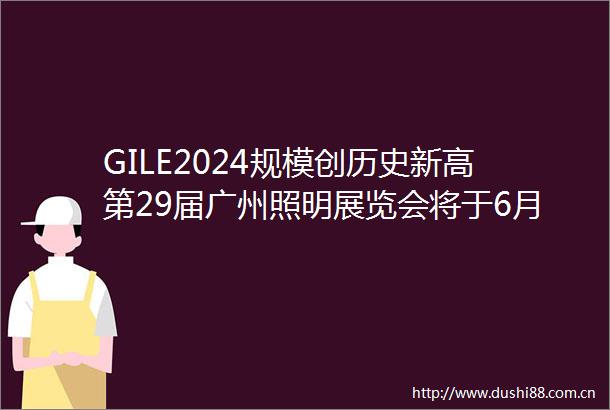 GILE2024规模创历史新高第29届广州照明展览会将于6月盛大举办