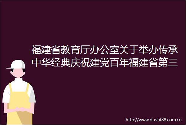福建省教育厅办公室关于举办传承中华经典庆祝建党百年福建省第三届中华经典诵写讲大赛的通知
