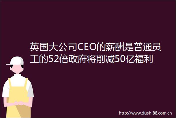 英国大公司CEO的薪酬是普通员工的52倍将削减50亿福利