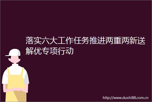 落实六大工作任务推进两重两新送解优专项行动