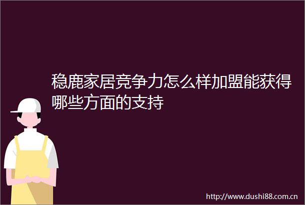 稳鹿家居竞争力怎么样加盟能获得哪些方面的支持