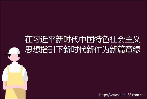 在新时代特色社会主义思想指引下新时代新作为新篇章绿色发展共筑美丽