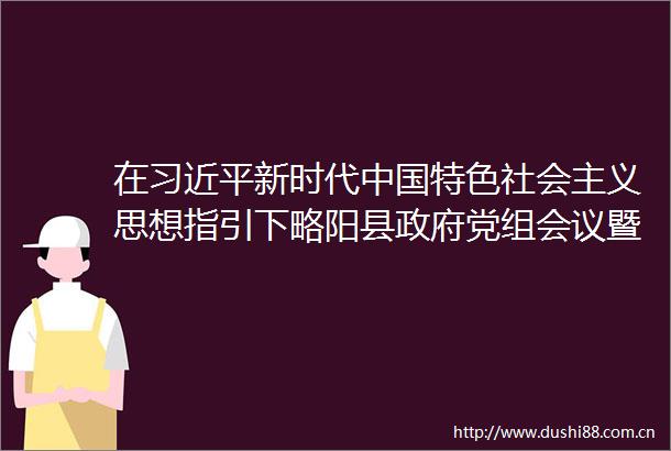 在新时代特色社会主义思想指引下略阳县党组会议暨理论学习中心组会议召开