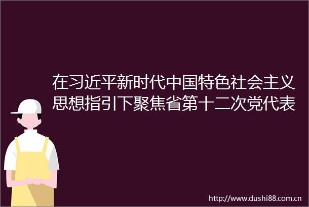 在新时代特色社会主义思想指引下聚焦省第十二次党代表大会汇聚力量求实创新