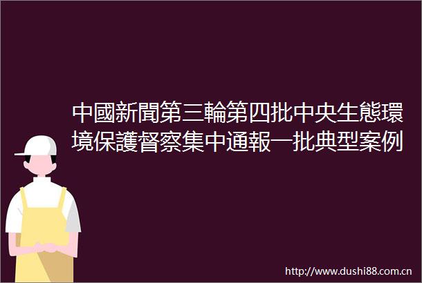 中國新聞第三輪第四批中央生態環境保護督察集中通報一批典型案例