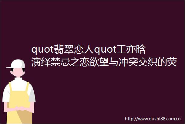 quot翡翠恋人quot王亦晗演绎禁忌之恋欲望与冲突交织的荧幕盛