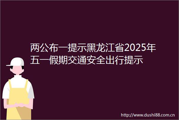 两公布一提示黑龙江省2025年五一假期交通安全出行提示