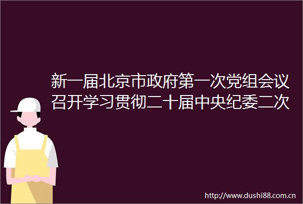 新一届北京市第一次党组会议召开学习贯彻二十届中央纪委二次全会精神