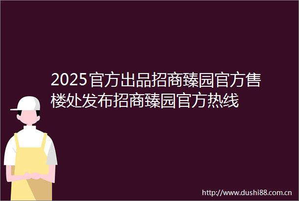 2025官方出品招商臻园官方售楼处发布招商臻园官方热线